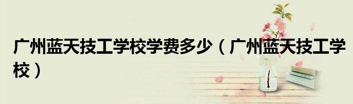 广州蓝天技工学校学费多少(广州蓝天技工学校)