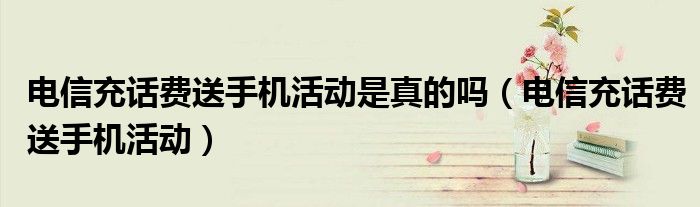 电信充话费送手机活动是真的吗(电信充话费送手机活动)