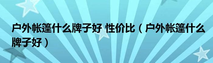 户外帐篷什么牌子好 性价比(户外帐篷什么牌子好)