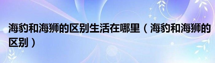 海豹和海狮的区别生活在哪里(海豹和海狮的区别)