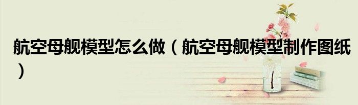 航空母舰模型怎么做(航空母舰模型制作图纸)