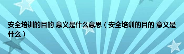 安全培训的目的 意义是什么意思(安全培训的目的 意义是什么)