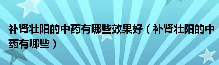 补肾壮阳的中药有哪些效果好(补肾壮阳的中药有哪些)