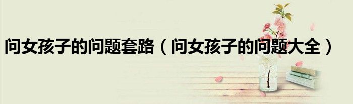 问女孩子的问题套路(问女孩子的问题大全)