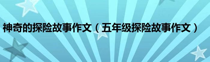 神奇的探险故事作文(五年级探险故事作文)