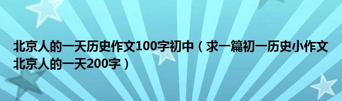 北京人的一天历史作文100字初中(求一篇初一历史小作文北京人的一天200字)