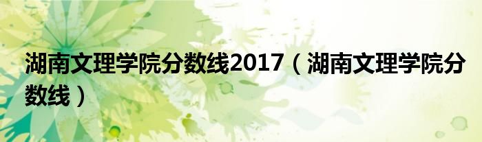 湖南文理学院分数线2017(湖南文理学院分数线)