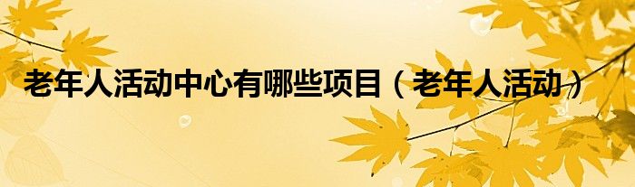老年人活动中心有哪些项目(老年人活动)