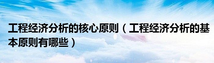 工程经济分析的核心原则(工程经济分析的基本原则有哪些)