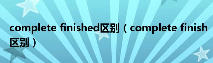 complete finished区别(complete finish区别)