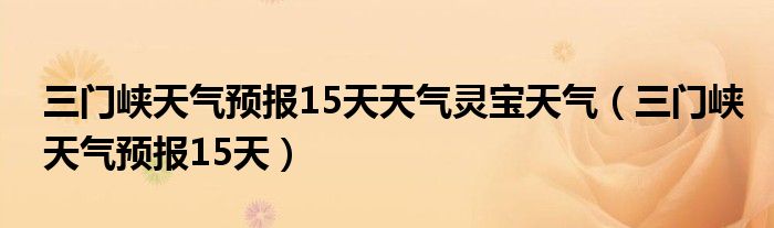 三门峡天气预报15天天气灵宝天气(三门峡天气预报15天)