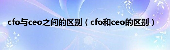 cfo与ceo之间的区别(cfo和ceo的区别)