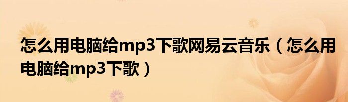 怎么用电脑给mp3下歌网易云音乐(怎么用电脑给mp3下歌)