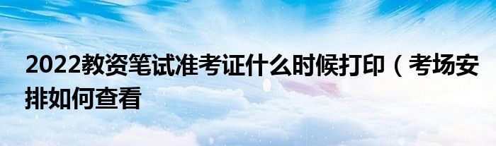 2022教资笔试准考证什么时候打印(考场安排如何查看