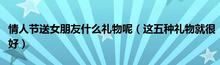情人节送女朋友什么礼物呢(这五种礼物就很好)