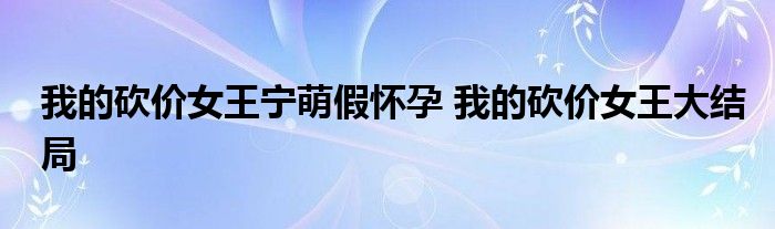 我的砍价女王宁萌假怀孕 我的砍价女王大结局