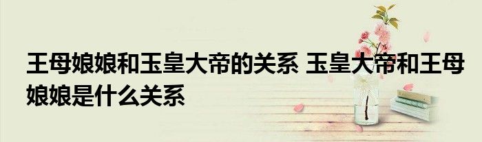 王母娘娘和玉皇大帝的关系 玉皇大帝和王母娘娘是什么关系