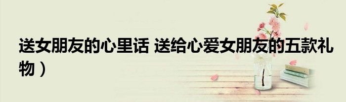 送女朋友的心里话 送给心爱女朋友的五款礼物)