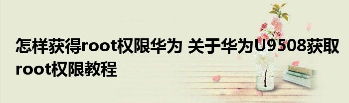 怎样获得root权限华为 关于华为U9508获取root权限教程
