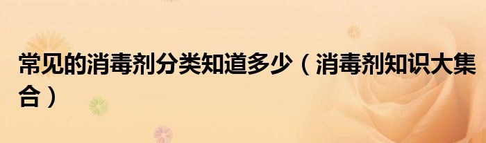 常见的消毒剂分类知道多少(消毒剂知识大集合)