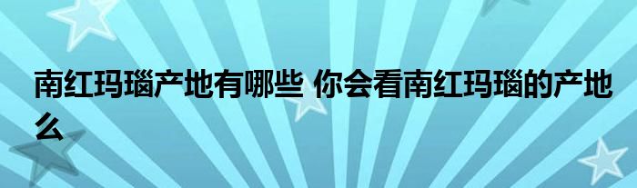 南红玛瑙产地有哪些 你会看南红玛瑙的产地么