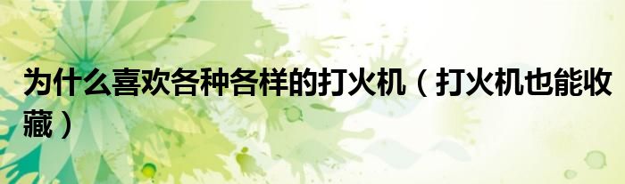 为什么喜欢各种各样的打火机(打火机也能收藏)