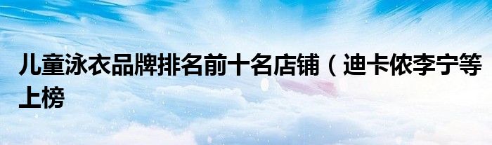 儿童泳衣品牌排名前十名店铺(迪卡侬李宁等上榜
