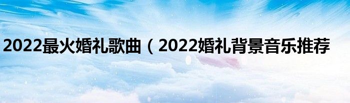 2022最火婚礼歌曲(2022婚礼背景音乐推荐