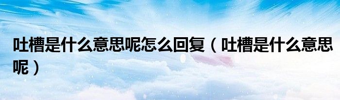吐槽是什么意思呢怎么回复(吐槽是什么意思呢)