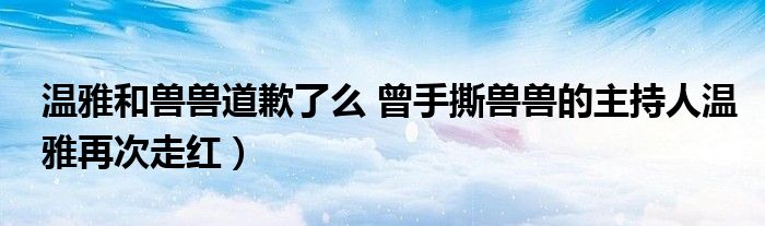 温雅和兽兽道歉了么 曾手撕兽兽的主持人温雅再次走红)