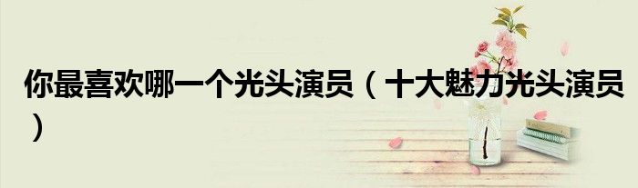 你最喜欢哪一个光头演员(十大魅力光头演员)