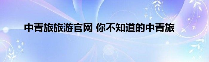 中青旅旅游官网 你不知道的中青旅