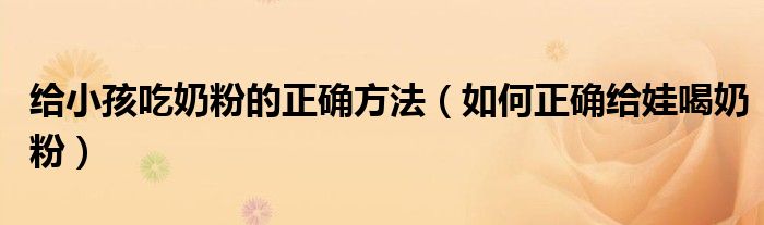 给小孩吃奶粉的正确方法(如何正确给娃喝奶粉)
