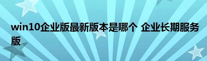 win10企业版最新版本是哪个 企业长期服务版