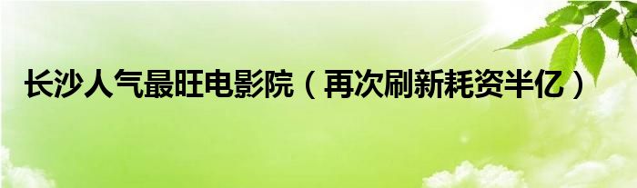 长沙人气最旺电影院(再次刷新耗资半亿)