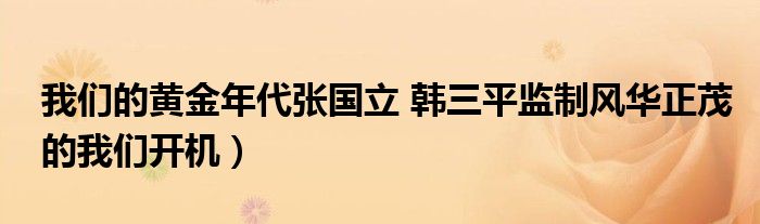 我们的黄金年代张国立 韩三平监制风华正茂的我们开机)