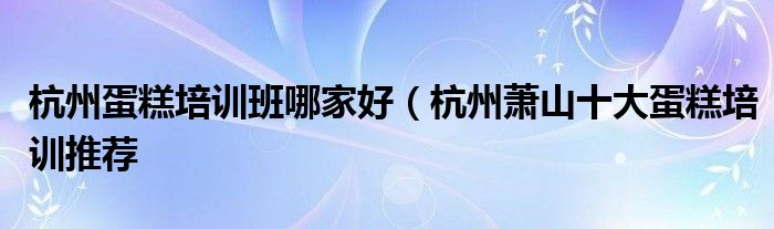 杭州蛋糕培训班哪家好(杭州萧山十大蛋糕培训推荐