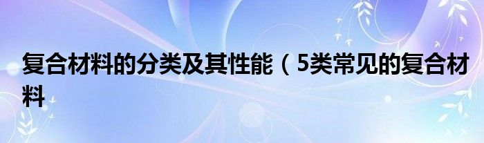 复合材料的分类及其性能（5类常见的复合材料