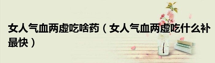 女人气血两虚吃啥药(女人气血两虚吃什么补最快)