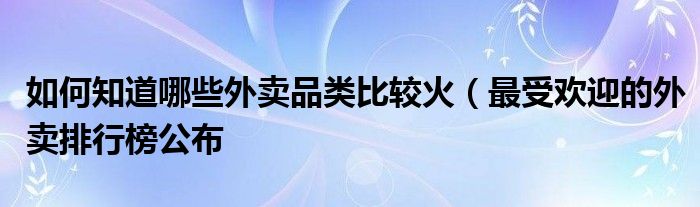 如何知道哪些外卖品类比较火(最受欢迎的外卖排行榜公布