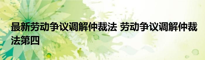 最新劳动争议调解仲裁法 劳动争议调解仲裁法第四