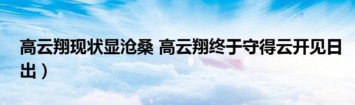 高云翔现状显沧桑 高云翔终于守得云开见日出)