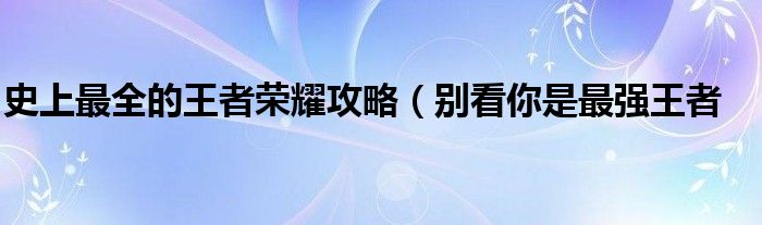 史上最全的王者荣耀攻略(别看你是最强王者