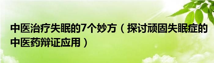 中医治疗失眠的7个妙方(探讨顽固失眠症的中医药辩证应用)