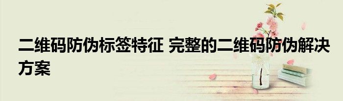 二维码防伪标签特征 完整的二维码防伪解决方案