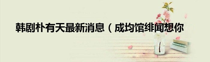 韩剧朴有天最新消息(成均馆绯闻想你