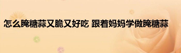 怎么腌糖蒜又脆又好吃 跟着妈妈学做腌糖蒜