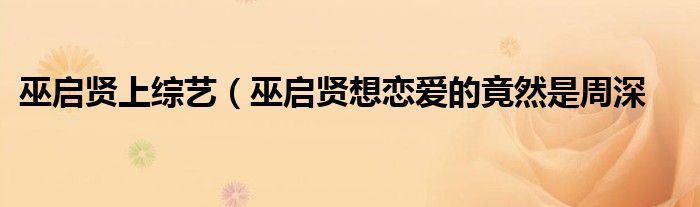 巫启贤上综艺(巫启贤想恋爱的竟然是周深