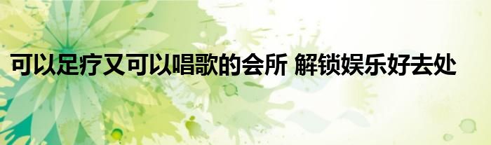 可以足疗又可以唱歌的会所 解锁娱乐好去处