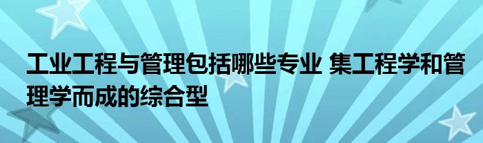 工业工程与管理包括哪些专业 集工程学和管理学而成的综合型